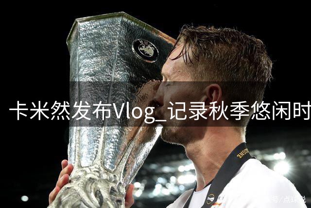 卡米然发布Vlog 记录秋季悠闲时光